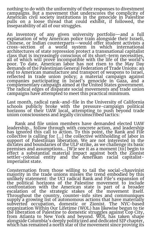 nothing to do with the uniformity of their responses to divestment campaigns. Bt a movement that undetscores the complicity of American civil society institutions in the genocide in Palestil pulls on a loose thread that could exhibit, if followed, the Inseparability of all of our struggles.  An_inventory of any given university portfolio—and a full explanation of why American police train alongside their Israeli, Chinese, or Indian counterparts—would offer Student activists a cross-séction of a world system in which international architectures of state repression protect a transnational capitalist class that is increasingly conscious of its short-term necessities, all of which will prové incompatible with the life of the world’s poor. To date, American labor has not risen o the May Day emands of the Palestinian General Federation of Trade Unions: an end to American manufacture and transport of weapons to Israel, reflected in trade union policy; a material campaign against companies_participating in Istael’s genocide in Gaza, and a complementary campaigh aimed at the United States government. The radical edges of disparate social movements and trade union campaigns have attempted to meet this practical minimum.  Last month, radical rank-and-file in the University of California schools publicly broke with the pressure-campaign political horizons of their UAW local, attempting to push beyond trade union consciousness and legally circumscribed tactics:  Rank and file union members have demanded elected UAW leadership... follow through with concrete action, and leadershij has ignored this call to action. To this point, the Rank and File collective is calling for [...] the collective withholding of labor in support of Palestinian liberation. We are not interésted in the dictates and boundaries of the ULP strike, as we challenge its basic premises and assumptions... [W]e see it as a moment [to] begin to effect a substantial material impact against both the Zionist settler-colonial entity and the Amerikan racial capitalist- imperialist state.  Consternation from those willing to tail the social-chauvinist majority in the trade unions misses the trend embodied by this unlikely statement: the UCI radical Rank and File’s expansion of the political horizons of the Palestine movement fo include confrontation with the American state is part of a broader escalation of the strategic stakes of the movement itself. Throughout the country, counter-info sites and communiques suEply agrowmg list of autonomous actions that have matenallé subverted occupation, domestic or Zionist. The NYC-base organization Within Our Lifetime (WOL) has likewise begun to tie the liberation of Palestine to domestic struggles against Cop City, from Atlanta to New York and beyond. WOL has taken shape alongside Columbia’s deeply politicized and dedicated SJP chapter, Which has remained a NOTLiT STar of the mOVement since Proving it 